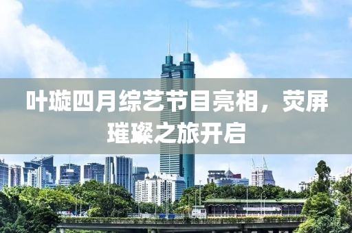 葉璇四月綜藝節(jié)目亮相，熒屏璀璨之旅開啟