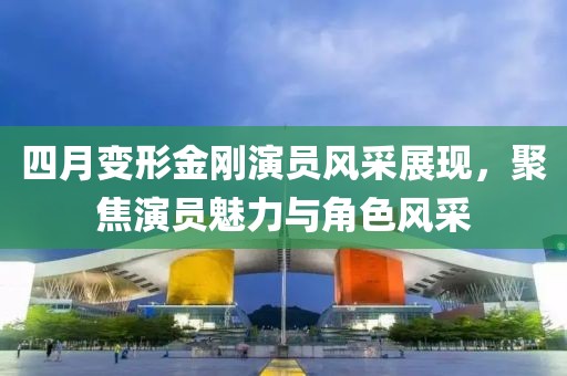 四月變形金剛演員風采展現，聚焦演員魅力與角色風采
