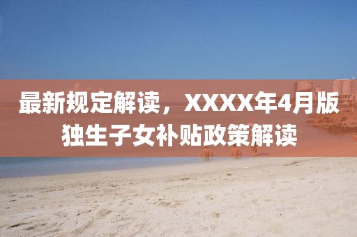 最新規定解讀，XXXX年4月版獨生子女補貼政策解讀