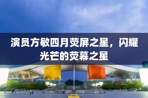 演員方敏四月熒屏之星，閃耀光芒的熒幕之星