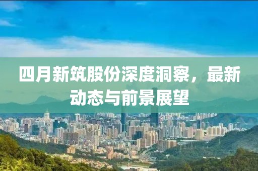 四月新筑股份深度洞察，最新動態與前景展望