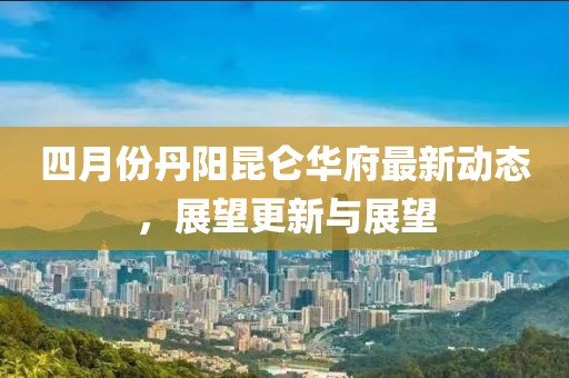 四月份丹陽昆侖華府最新動態(tài)，展望更新與展望