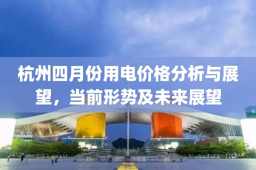 杭州四月份用電價(jià)格分析與展望，當(dāng)前形勢(shì)及未來(lái)展望