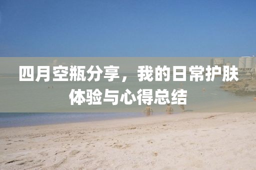 四月空瓶分享，我的日常護(hù)膚體驗與心得總結(jié)