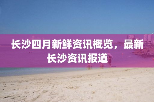 長沙四月新鮮資訊概覽，最新長沙資訊報道