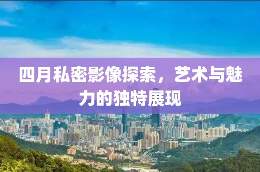四月私密影像探索，藝術(shù)與魅力的獨特展現(xiàn)