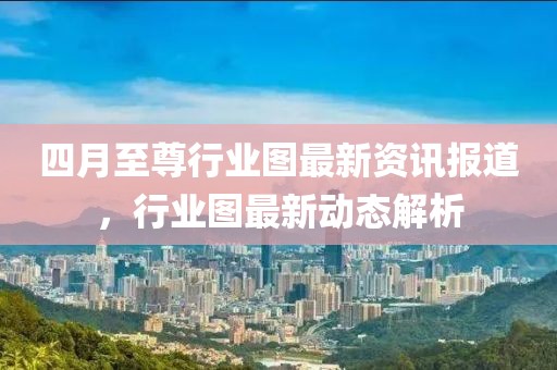 四月至尊行業(yè)圖最新資訊報道，行業(yè)圖最新動態(tài)解析