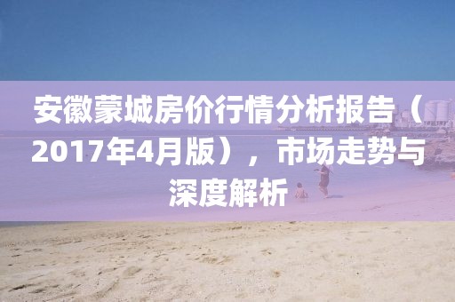 安徽蒙城房價行情分析報告（2017年4月版），市場走勢與深度解析