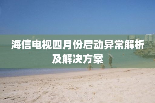 海信電視四月份啟動異常解析及解決方案