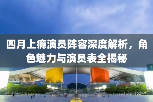 四月上癮演員陣容深度解析，角色魅力與演員表全揭秘
