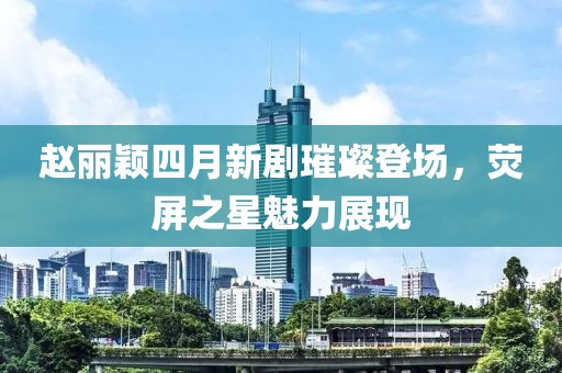 趙麗穎四月新劇璀璨登場(chǎng)，熒屏之星魅力展現(xiàn)