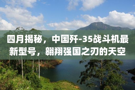 四月揭秘，中國(guó)殲-35戰(zhàn)斗機(jī)最新型號(hào)，翱翔強(qiáng)國(guó)之刃的天空