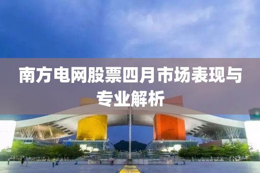 南方電網股票四月市場表現與專業解析