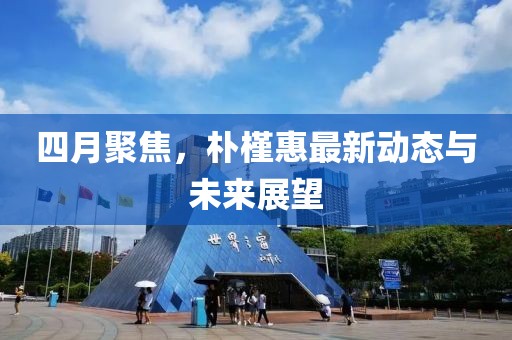 四月聚焦，樸槿惠最新動態與未來展望