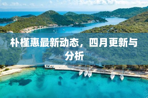 樸槿惠最新動態，四月更新與分析