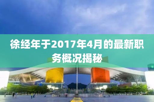 徐經年于2017年4月的最新職務概況揭秘