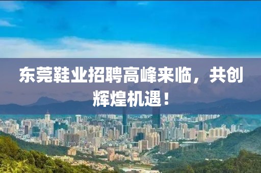 東莞鞋業招聘高峰來臨，共創輝煌機遇！