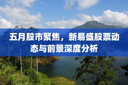 五月股市聚焦，新易盛股票動態與前景深度分析