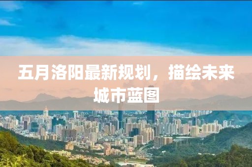 五月洛陽(yáng)最新規(guī)劃，描繪未來(lái)城市藍(lán)圖