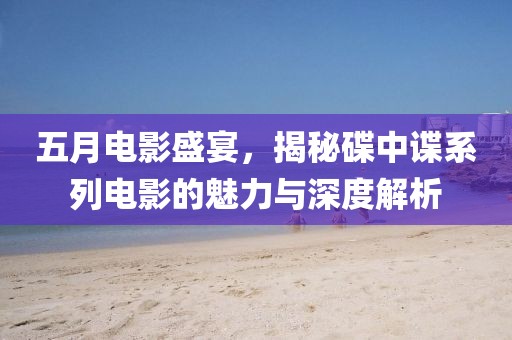 五月電影盛宴，揭秘碟中諜系列電影的魅力與深度解析