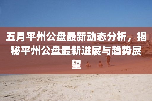 五月平州公盤最新動態分析，揭秘平州公盤最新進展與趨勢展望