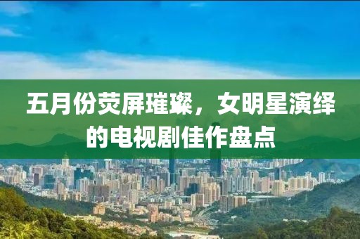五月份熒屏璀璨，女明星演繹的電視劇佳作盤點