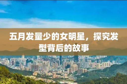 五月發量少的女明星，探究發型背后的故事