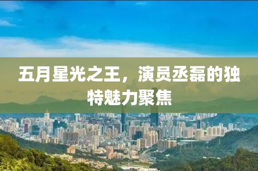 五月星光之王，演員丞磊的獨特魅力聚焦