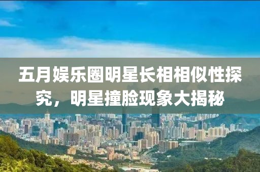 五月娛樂圈明星長相相似性探究，明星撞臉現(xiàn)象大揭秘