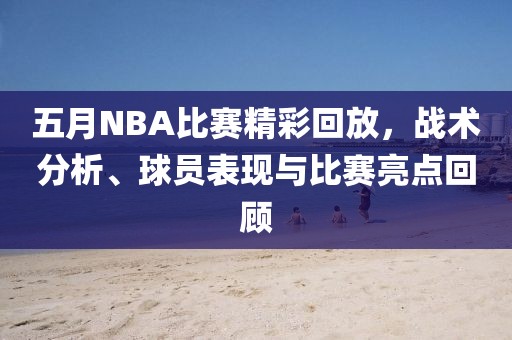 五月NBA比賽精彩回放，戰術分析、球員表現與比賽亮點回顧