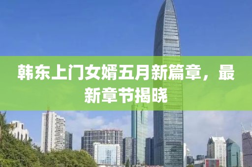 韓東上門女婿五月新篇章，最新章節揭曉