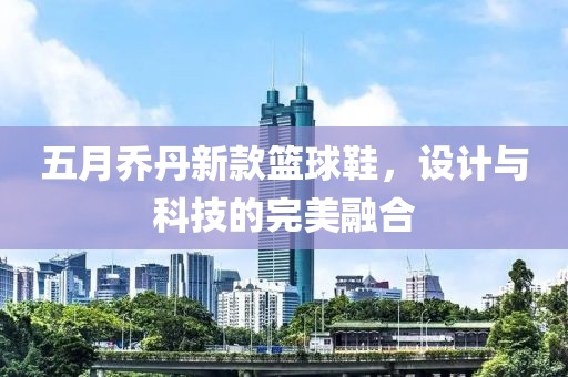 五月喬丹新款籃球鞋，設計與科技的完美融合