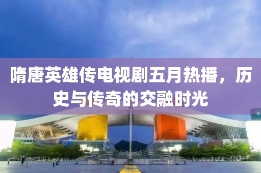 隋唐英雄傳電視劇五月熱播，歷史與傳奇的交融時光