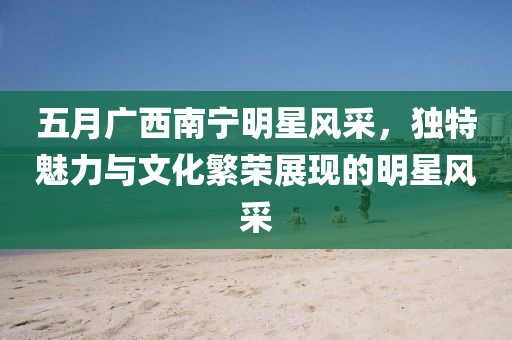 五月廣西南寧明星風采，獨特魅力與文化繁榮展現的明星風采