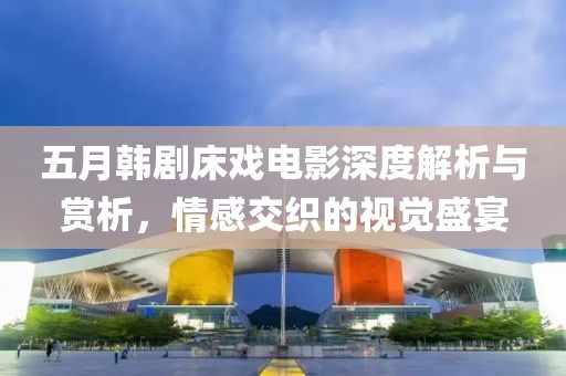 五月韓劇床戲電影深度解析與賞析，情感交織的視覺(jué)盛宴