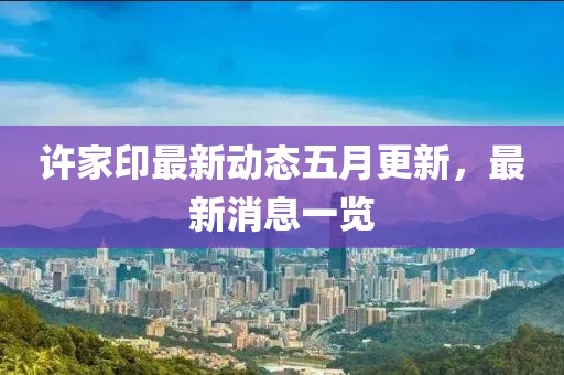 許家印最新動態五月更新，最新消息一覽