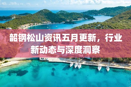 韶鋼松山資訊五月更新，行業(yè)新動(dòng)態(tài)與深度洞察