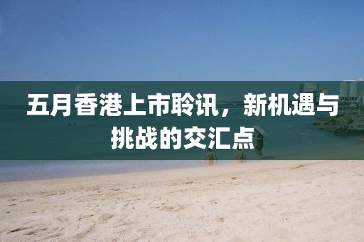 五月香港上市聆訊，新機遇與挑戰的交匯點