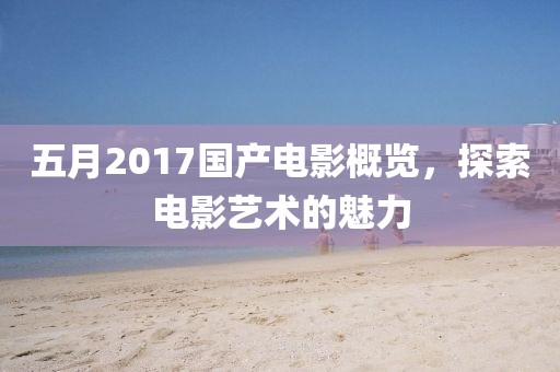 五月2017國產電影概覽，探索電影藝術的魅力