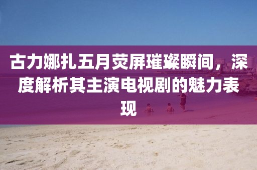 古力娜扎五月熒屏璀璨瞬間，深度解析其主演電視劇的魅力表現(xiàn)