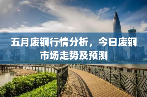 五月廢銅行情分析，今日廢銅市場走勢及預測