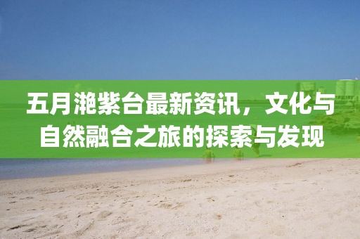 五月滟紫臺最新資訊，文化與自然融合之旅的探索與發現