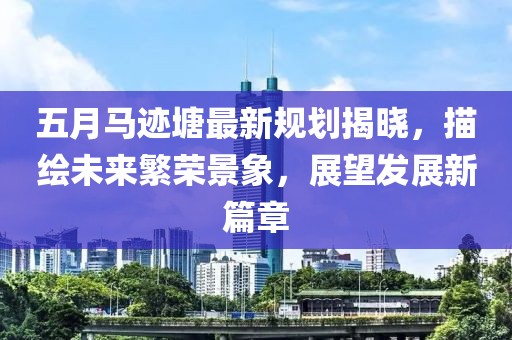 五月馬跡塘最新規劃揭曉，描繪未來繁榮景象，展望發展新篇章