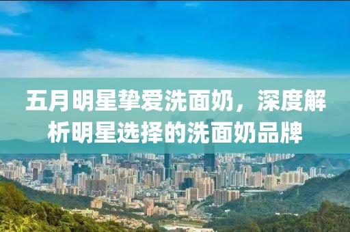 五月明星摯愛洗面奶，深度解析明星選擇的洗面奶品牌