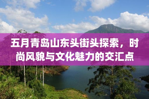 五月青島山東頭街頭探索，時(shí)尚風(fēng)貌與文化魅力的交匯點(diǎn)