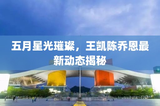 五月星光璀璨，王凱陳喬恩最新動態揭秘