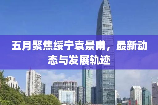 五月聚焦綏寧袁景甫，最新動態與發展軌跡