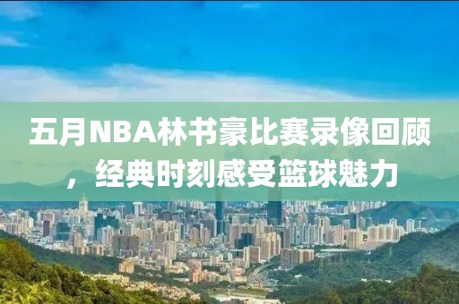 五月NBA林書豪比賽錄像回顧，經典時刻感受籃球魅力