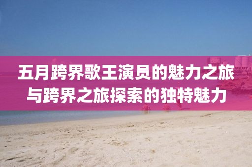 五月跨界歌王演員的魅力之旅與跨界之旅探索的獨特魅力