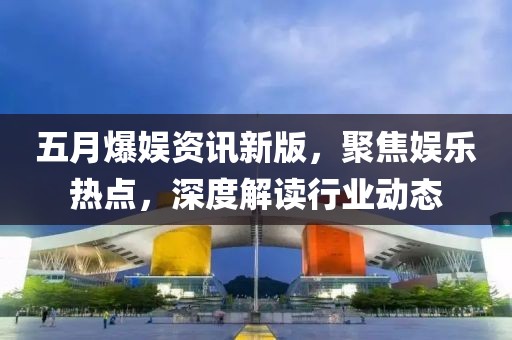 五月爆娛資訊新版，聚焦娛樂熱點，深度解讀行業動態
